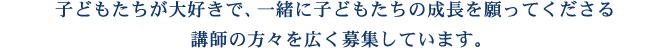 子どもたちが大好きで、一緒に子どもたちの成長を願ってくださる講師の方々を広く募集しています。