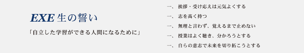 EXE生の誓い　「自立した学習ができる人間になるために」
一、挨拶、受け答えは元気よくする
一、志を高く持つ
一、無理とは言わず、覚えるまで止めない
一、授業はよく聴き、分かろうとする
一、自らの意志で未来を切り拓こうとする